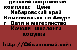 детский спортивный комплекс › Цена ­ 5 000 - Хабаровский край, Комсомольск-на-Амуре г. Дети и материнство » Качели, шезлонги, ходунки   